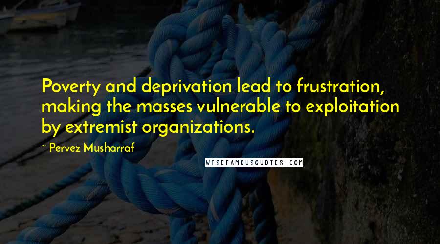 Pervez Musharraf Quotes: Poverty and deprivation lead to frustration, making the masses vulnerable to exploitation by extremist organizations.