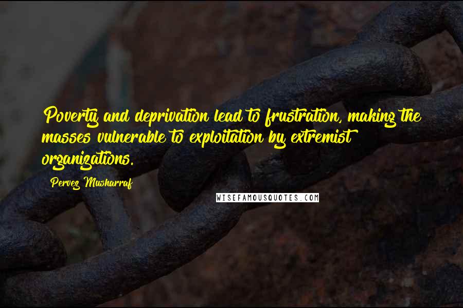 Pervez Musharraf Quotes: Poverty and deprivation lead to frustration, making the masses vulnerable to exploitation by extremist organizations.