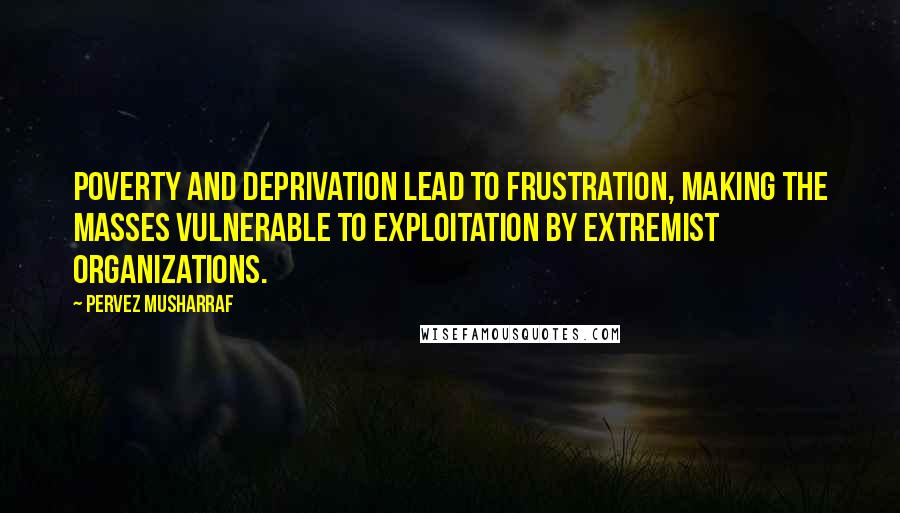 Pervez Musharraf Quotes: Poverty and deprivation lead to frustration, making the masses vulnerable to exploitation by extremist organizations.