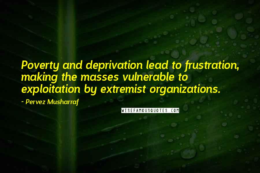 Pervez Musharraf Quotes: Poverty and deprivation lead to frustration, making the masses vulnerable to exploitation by extremist organizations.