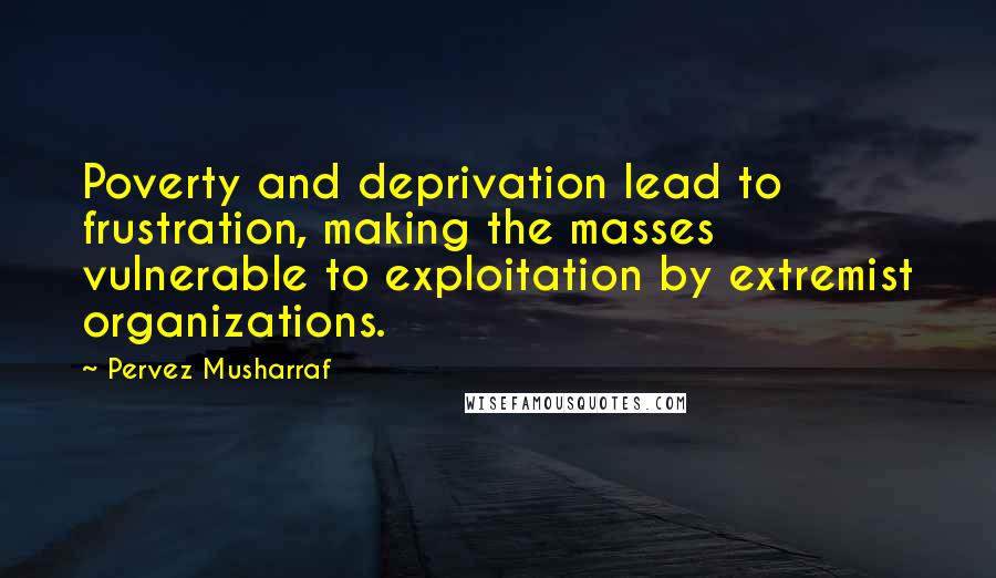 Pervez Musharraf Quotes: Poverty and deprivation lead to frustration, making the masses vulnerable to exploitation by extremist organizations.