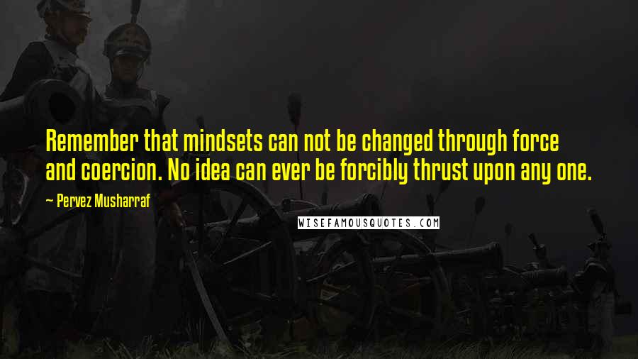 Pervez Musharraf Quotes: Remember that mindsets can not be changed through force and coercion. No idea can ever be forcibly thrust upon any one.