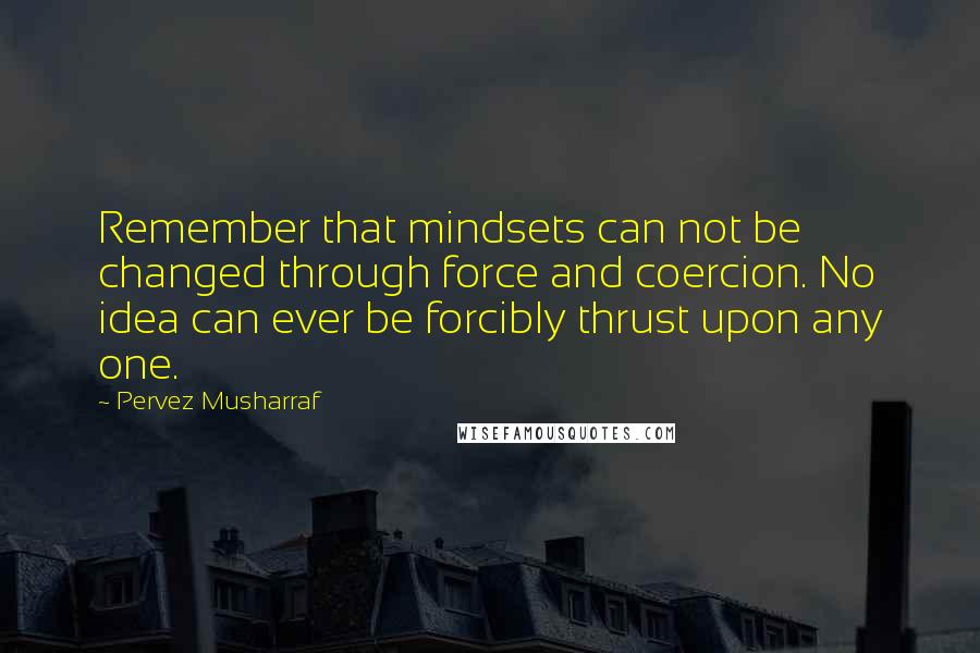 Pervez Musharraf Quotes: Remember that mindsets can not be changed through force and coercion. No idea can ever be forcibly thrust upon any one.