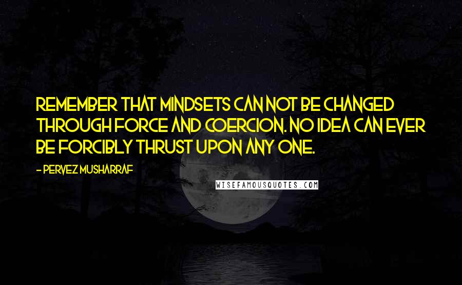 Pervez Musharraf Quotes: Remember that mindsets can not be changed through force and coercion. No idea can ever be forcibly thrust upon any one.