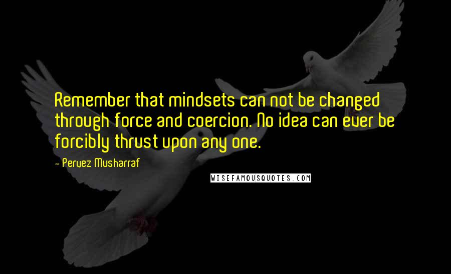 Pervez Musharraf Quotes: Remember that mindsets can not be changed through force and coercion. No idea can ever be forcibly thrust upon any one.