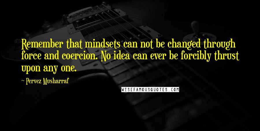 Pervez Musharraf Quotes: Remember that mindsets can not be changed through force and coercion. No idea can ever be forcibly thrust upon any one.