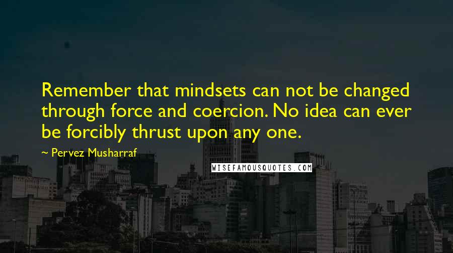 Pervez Musharraf Quotes: Remember that mindsets can not be changed through force and coercion. No idea can ever be forcibly thrust upon any one.