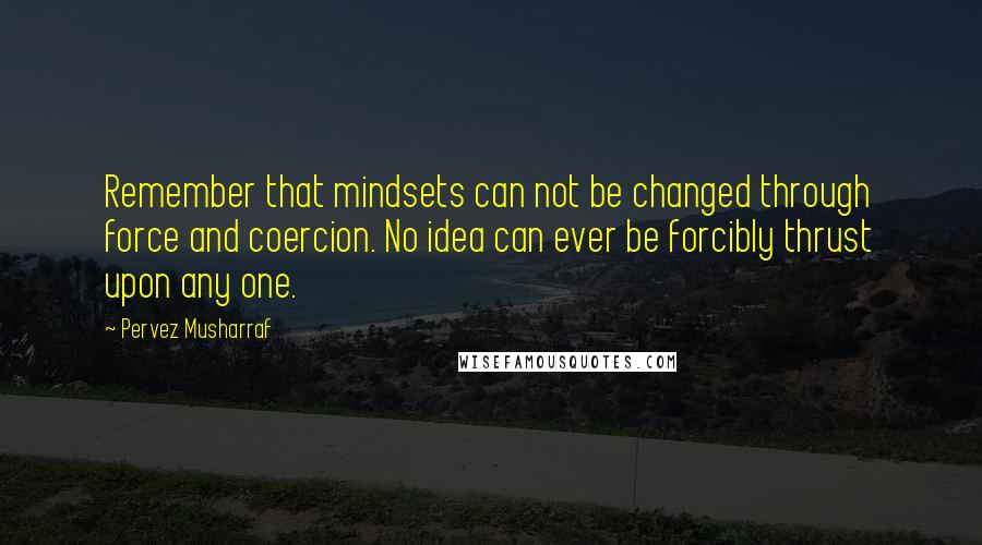 Pervez Musharraf Quotes: Remember that mindsets can not be changed through force and coercion. No idea can ever be forcibly thrust upon any one.