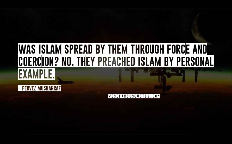 Pervez Musharraf Quotes: Was Islam spread by them through force and coercion? No. They preached Islam by personal example.