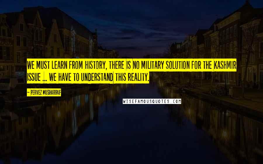 Pervez Musharraf Quotes: We must learn from history, there is no military solution for the Kashmir issue ... we have to understand this reality.