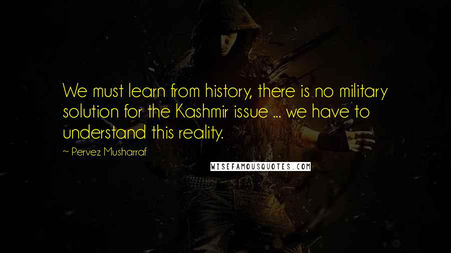 Pervez Musharraf Quotes: We must learn from history, there is no military solution for the Kashmir issue ... we have to understand this reality.