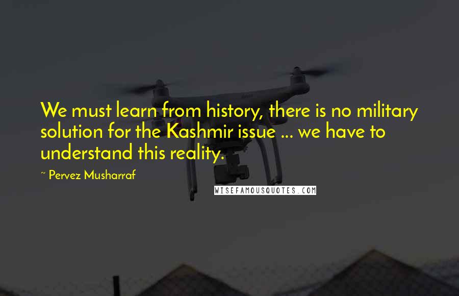 Pervez Musharraf Quotes: We must learn from history, there is no military solution for the Kashmir issue ... we have to understand this reality.