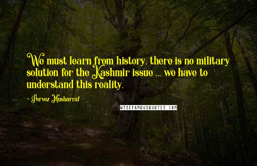 Pervez Musharraf Quotes: We must learn from history, there is no military solution for the Kashmir issue ... we have to understand this reality.