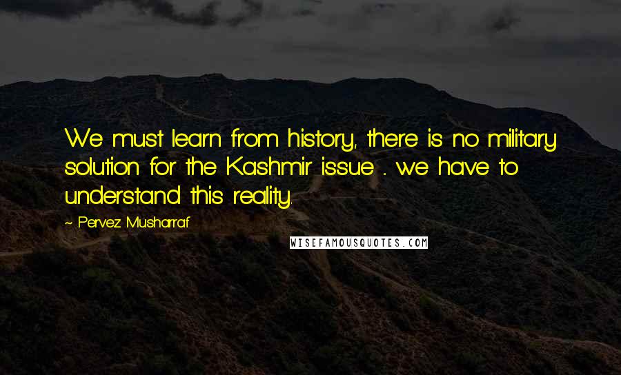 Pervez Musharraf Quotes: We must learn from history, there is no military solution for the Kashmir issue ... we have to understand this reality.