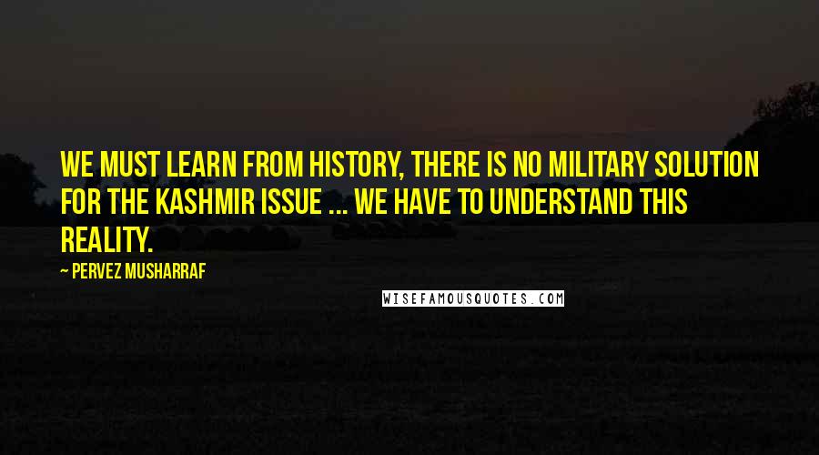 Pervez Musharraf Quotes: We must learn from history, there is no military solution for the Kashmir issue ... we have to understand this reality.