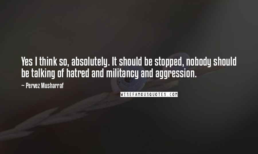 Pervez Musharraf Quotes: Yes I think so, absolutely. It should be stopped, nobody should be talking of hatred and militancy and aggression.