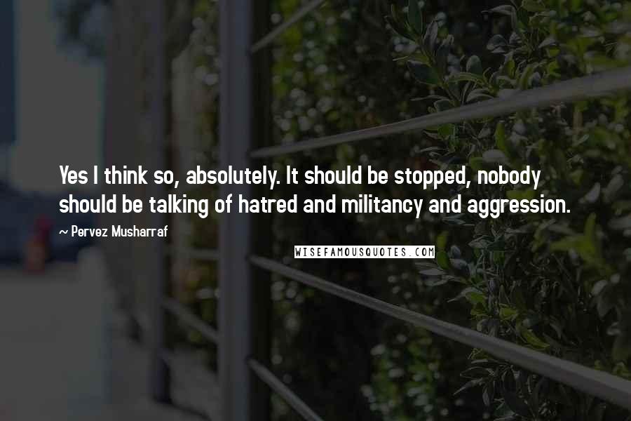 Pervez Musharraf Quotes: Yes I think so, absolutely. It should be stopped, nobody should be talking of hatred and militancy and aggression.