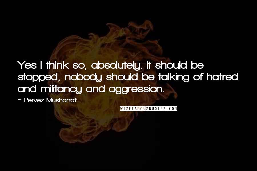 Pervez Musharraf Quotes: Yes I think so, absolutely. It should be stopped, nobody should be talking of hatred and militancy and aggression.