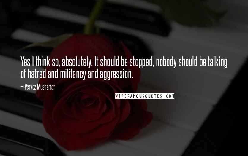 Pervez Musharraf Quotes: Yes I think so, absolutely. It should be stopped, nobody should be talking of hatred and militancy and aggression.