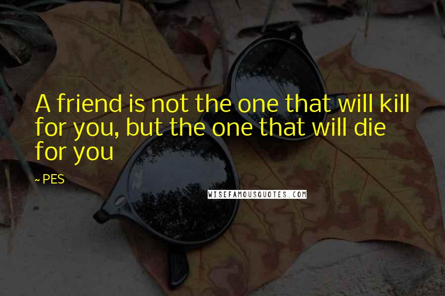 PES Quotes: A friend is not the one that will kill for you, but the one that will die for you