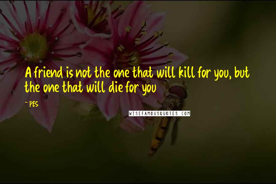 PES Quotes: A friend is not the one that will kill for you, but the one that will die for you