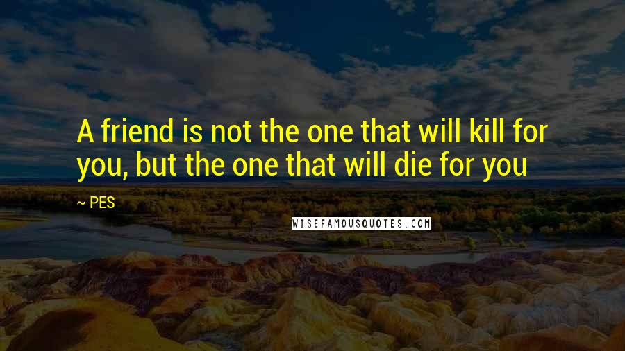 PES Quotes: A friend is not the one that will kill for you, but the one that will die for you