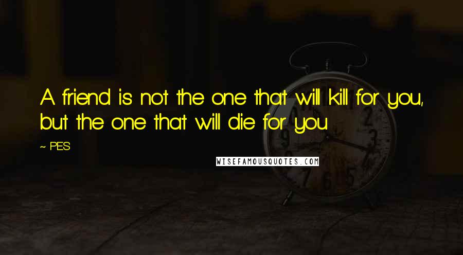 PES Quotes: A friend is not the one that will kill for you, but the one that will die for you