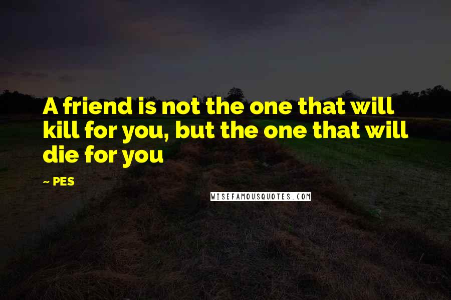 PES Quotes: A friend is not the one that will kill for you, but the one that will die for you