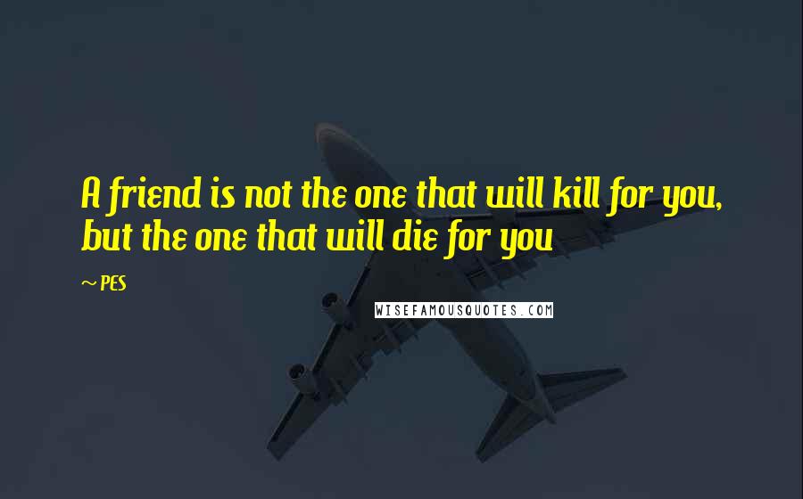 PES Quotes: A friend is not the one that will kill for you, but the one that will die for you