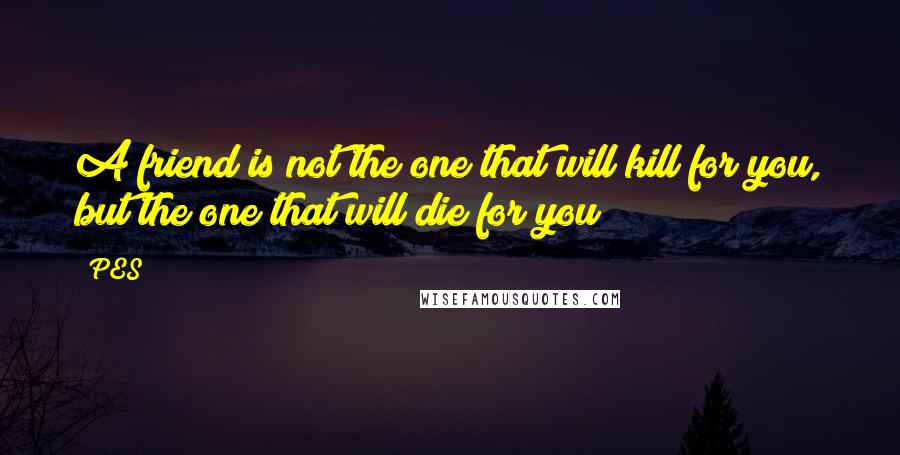 PES Quotes: A friend is not the one that will kill for you, but the one that will die for you