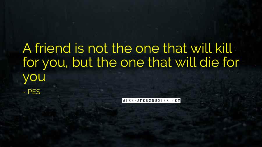 PES Quotes: A friend is not the one that will kill for you, but the one that will die for you