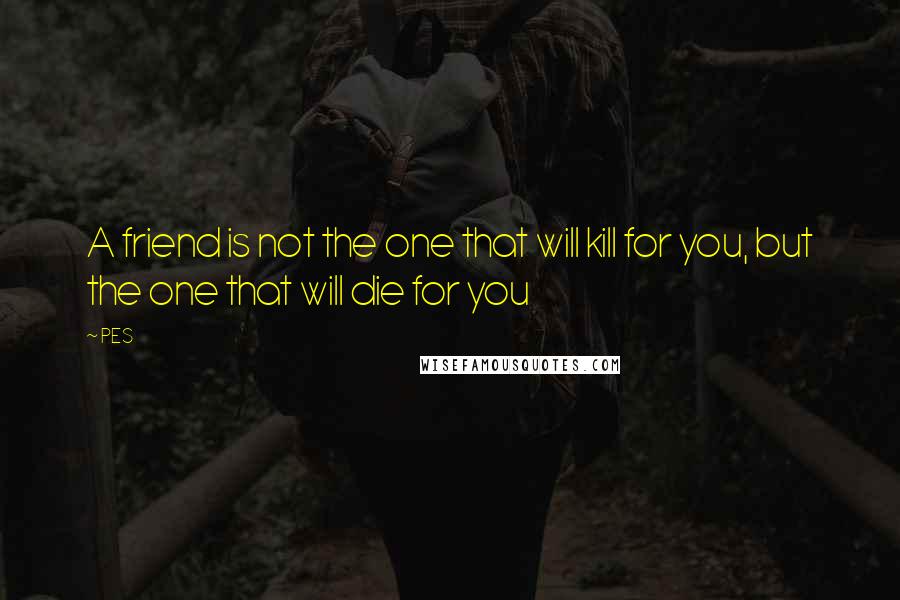 PES Quotes: A friend is not the one that will kill for you, but the one that will die for you