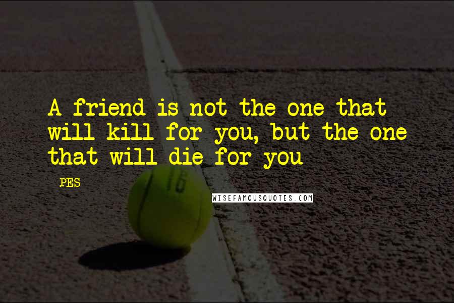 PES Quotes: A friend is not the one that will kill for you, but the one that will die for you