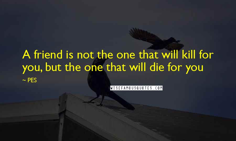 PES Quotes: A friend is not the one that will kill for you, but the one that will die for you