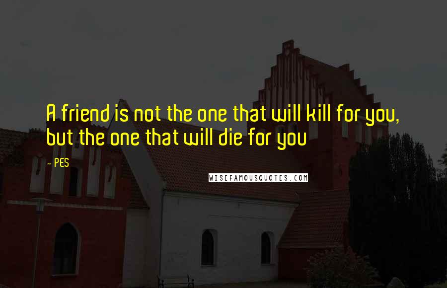 PES Quotes: A friend is not the one that will kill for you, but the one that will die for you