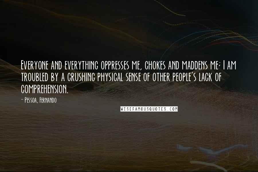 Pessoa, Fernando Quotes: Everyone and everything oppresses me, chokes and maddens me; I am troubled by a crushing physical sense of other people's lack of comprehension.