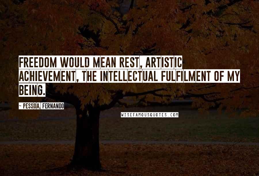 Pessoa, Fernando Quotes: Freedom would mean rest, artistic achievement, the intellectual fulfilment of my being.