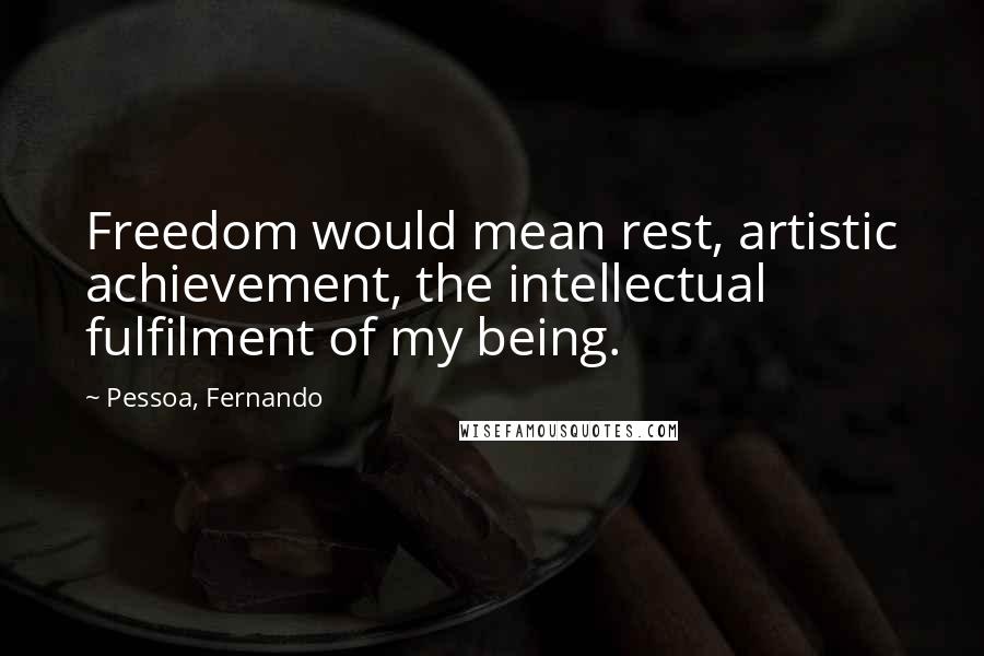 Pessoa, Fernando Quotes: Freedom would mean rest, artistic achievement, the intellectual fulfilment of my being.