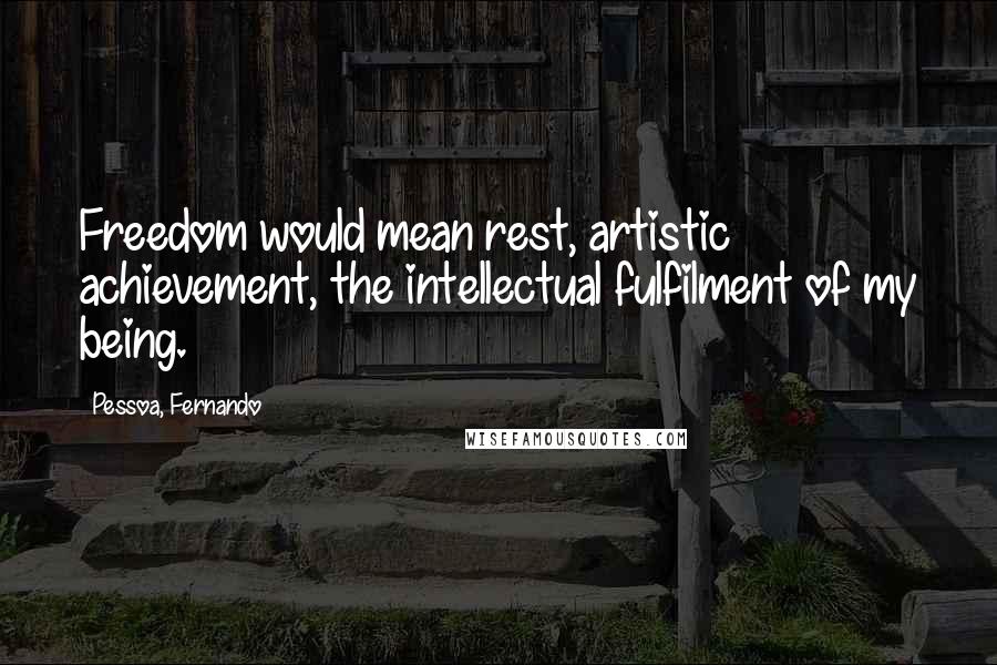 Pessoa, Fernando Quotes: Freedom would mean rest, artistic achievement, the intellectual fulfilment of my being.