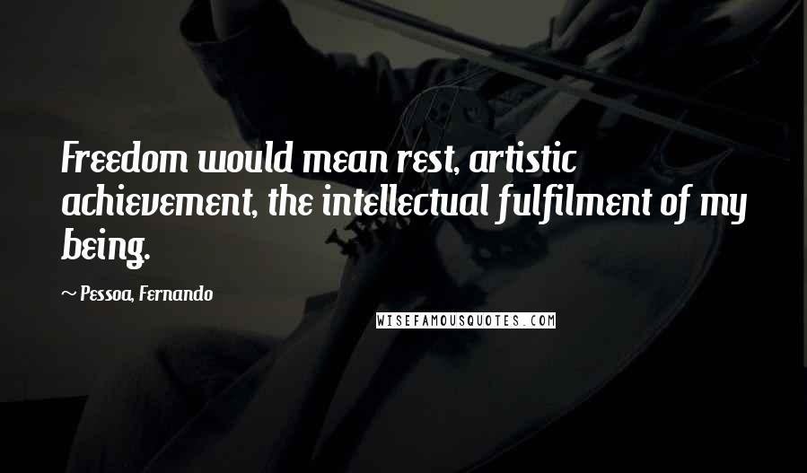 Pessoa, Fernando Quotes: Freedom would mean rest, artistic achievement, the intellectual fulfilment of my being.