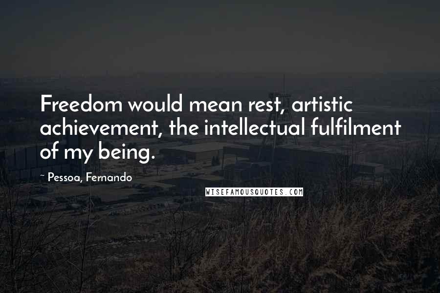 Pessoa, Fernando Quotes: Freedom would mean rest, artistic achievement, the intellectual fulfilment of my being.