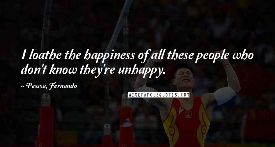 Pessoa, Fernando Quotes: I loathe the happiness of all these people who don't know they're unhappy.