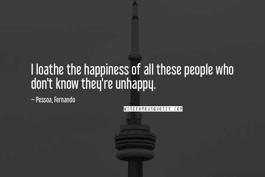 Pessoa, Fernando Quotes: I loathe the happiness of all these people who don't know they're unhappy.