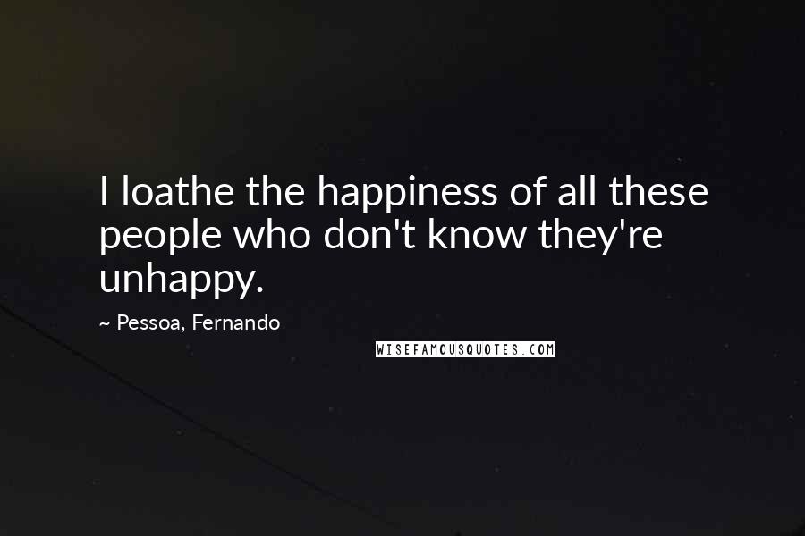 Pessoa, Fernando Quotes: I loathe the happiness of all these people who don't know they're unhappy.