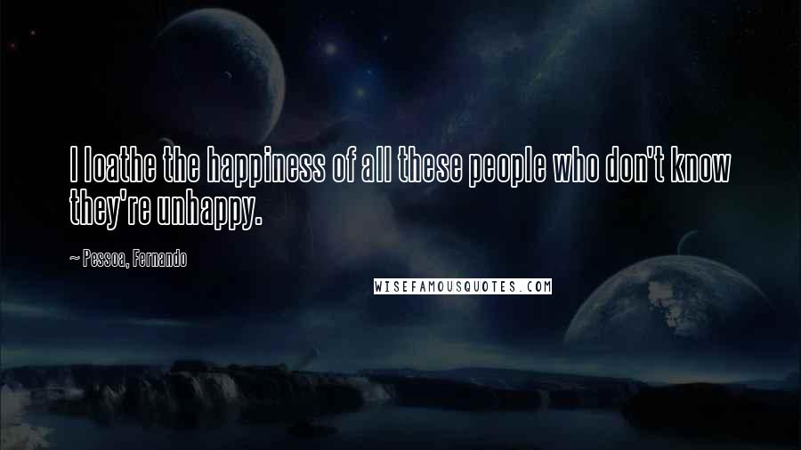 Pessoa, Fernando Quotes: I loathe the happiness of all these people who don't know they're unhappy.