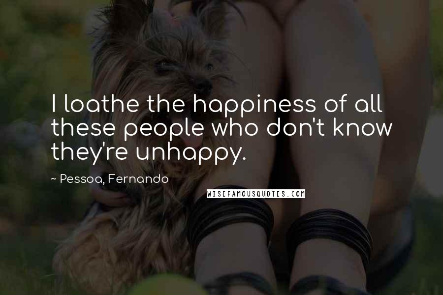 Pessoa, Fernando Quotes: I loathe the happiness of all these people who don't know they're unhappy.