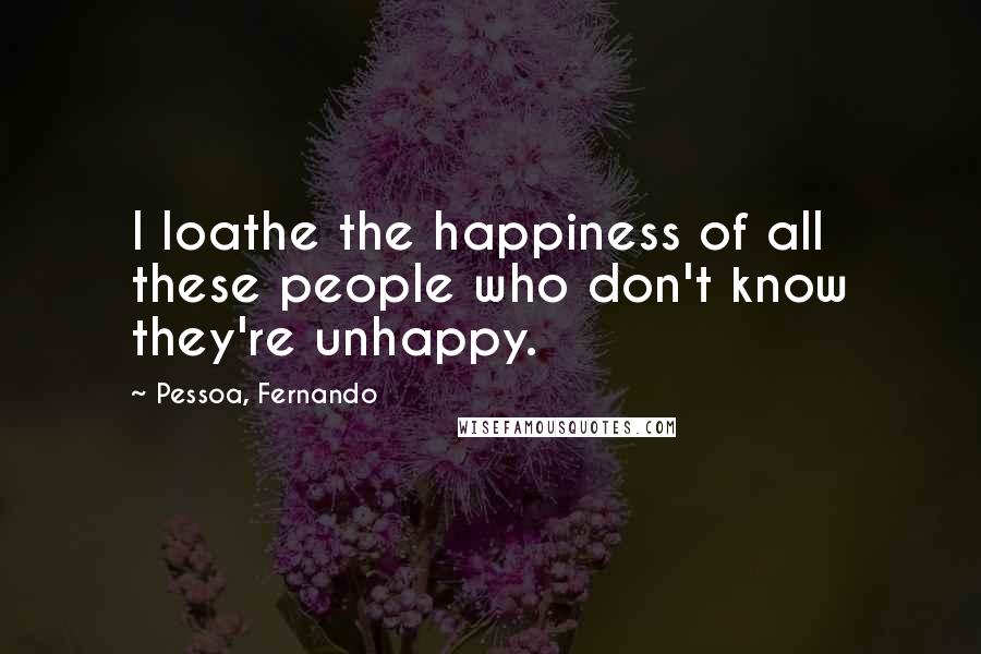 Pessoa, Fernando Quotes: I loathe the happiness of all these people who don't know they're unhappy.