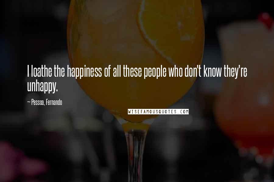 Pessoa, Fernando Quotes: I loathe the happiness of all these people who don't know they're unhappy.