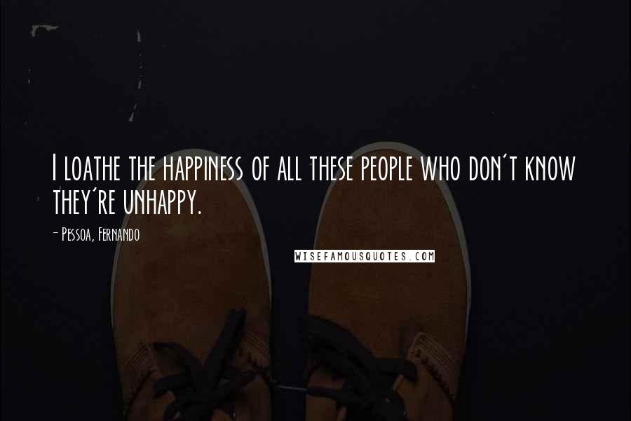 Pessoa, Fernando Quotes: I loathe the happiness of all these people who don't know they're unhappy.