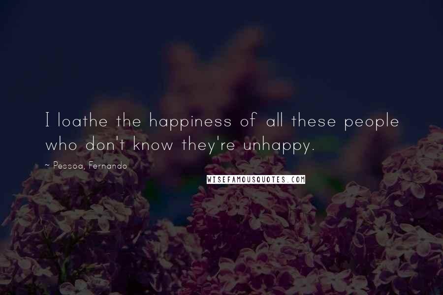 Pessoa, Fernando Quotes: I loathe the happiness of all these people who don't know they're unhappy.